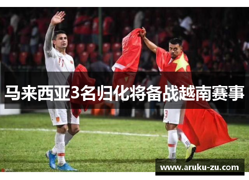 马来西亚3名归化将备战越南赛事