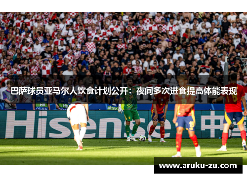 巴萨球员亚马尔人饮食计划公开：夜间多次进食提高体能表现